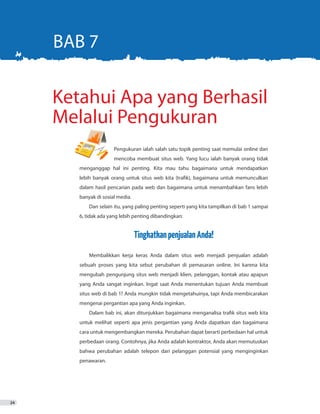 24
	 Pengukuran ialah salah satu topik penting saat memulai online dan
	 mencoba membuat situs web. Yang lucu ialah banyak orang tidak
menganggap hal ini penting. Kita mau tahu bagaimana untuk mendapatkan
lebih banyak orang untuk situs web kita (trafik), bagaimana untuk memunculkan
dalam hasil pencarian pada web dan bagaimana untuk menambahkan fans lebih
banyak di sosial media.
Dan selain itu, yang paling penting seperti yang kita tampilkan di bab 1 sampai
6, tidak ada yang lebih penting dibandingkan:
TingkatkanpenjualanAnda!
Membalikkan kerja keras Anda dalam situs web menjadi penjualan adalah
sebuah proses yang kita sebut perubahan di pemasaran online. Ini karena kita
mengubah pengunjung situs web menjadi klien, pelanggan, kontak atau apapun
yang Anda sangat inginkan. Ingat saat Anda menentukan tujuan Anda membuat
situs web di bab 1? Anda mungkin tidak mengetahuinya, tapi Anda membicarakan
mengenai pergantian apa yang Anda inginkan.
Dalam bab ini, akan ditunjukkan bagaimana menganalisa trafik situs web kita
untuk melihat seperti apa jenis pergantian yang Anda dapatkan dan bagaimana
cara untuk mengembangkan mereka. Perubahan dapat berarti perbedaan hal untuk
perbedaan orang. Contohnya, jika Anda adalah kontraktor, Anda akan memutuskan
bahwa perubahan adalah telepon dari pelanggan potensial yang menginginkan
penawaran.
Ketahui Apa yang Berhasil
Melalui Pengukuran
BAB 7
 