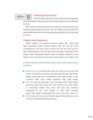 25
Perhitungan dan Analisis
		 Memahami siapa, apa, kapan, di mana, dan kenapa dari pengunjung
situswebkitaadalahtahapanpertamauntukmengertibagaimanamengembangkan
bisnis kita.
Ada 2 macam alat yang setiap pemilik situs web harus menggunakannya untuk
mengerti tentang pengunjung mereka. Satu alat adalah apa yang pengunjung
lakukan ketika mereka ada di situs kita dan yang lainnya ialah tipe semacam apa yang
kita terima.
Tingkah Laku Pengunjung
Google analytics (www.google.com/analytics) adalah alat gratis yang
dapat menyediakan banyak masukan kedalam trafik situs web kita. Untuk
mendapatkannya, Anda hanya butuh menyalin satu baris dari kode spesial ke
dalam setiap halaman di situs web Anda. Alat ini kemudian menggunakan kode
tersebut untuk memproduksi laporan untuk menunjukkan bagaimana orang
datang ke situs web Anda dan apa yang mereka lakukan saat di dalam sana.
Ini adalah beberapa contoh dari laporan google analytics yang mungkin berguna
untuk Anda:
•	 Merujuk situs: Ini menceritakan pada Anda dari mana tamu situs web Anda
	 berasal – dari link atau situs lainnya, pencarian pada web, atau yang lainnya.
	 Sebagai contoh, jika Anda mempromosikan konten Anda di blog, ini akan
	 membantu Anda untuk melihat bagaimana blog Anda bekerja.
•	 Kata kunci (kata apa yang dicari untuk menemukan situs Anda): Apakah
	 seseorang mencari kata “sepatu tenis” dan berakhir di situs Anda. Report
	 ini menunjukkan kepada Anda semua kata kunci yang membawa
	 pengunjung ke situs Anda. Dengan ini, Anda dapat merangkai
	 konten Anda dengan menggunakan kata kunci yang sering mereka cari.
•	 Konten berdasarkan judul: Ini menunjukkan kepada Anda konten apa di situs
	 web Anda yang paling banyak pengunjungnya.
 