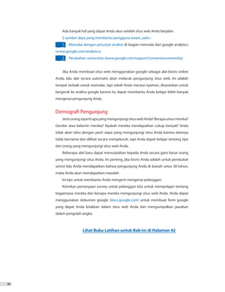26
Ada banyak hal yang dapat Anda ukur setelah situs web Anda berjalan.
2 sumber daya yang membantu pengguna awam, yaitu :
1.	 Memulai dengan petunjuk analisis di bagian memulai dari google analytics
(www.google.com/analytics)
2.	 Perubahan universitas (www.google.com/support/conversionuniversity)
Jika Anda membuat situs web menggunakan google sebagai alat bisnis online
Anda, lalu alat secara automatis akan melacak pengunjung situs web. Ini adalah
tempat terbaik untuk memulai, tapi sekali Anda merasa nyaman, disarankan untuk
bergerak ke analisa google karena itu dapat membantu Anda belajar lebih banyak
mengenai pengunjung Anda.
Demografi Pengunjung
JenisorangsepertiapayangmengunjungisituswebAnda?Berapaumurmereka?
Gender atau kelamin mereka? Apakah mereka mendapatkan cukup banyak? Anda
tidak akan tahu dengan pasti siapa yang mengunjungi situs Anda karena datanya
tidak bernama dan dilihat secara menyeluruh, tapi Anda dapat belajar tentang tipe
dari orang yang mengunjungi situs web Anda.
Beberapa alat baru dapat menunjukkan kepada Anda secara garis besar orang
yang mengunjungi situs Anda. Ini penting, jika bisnis Anda adalah untuk penduduk
senior lalu Anda mendapatkan bahwa pengunjung Anda di bawah umur 30 tahun,
maka Anda akan mendapatkan masalah.
Ini tips untuk membantu Anda mengerti mengenai pelanggan:
Kirimkan pertanyaan survey untuk pelanggan kita untuk mempelajari tentang
bagaimana mereka dan kenapa mereka mengunjungi situs web Anda. Anda dapat
menggunakan dokumen google (docs.google.com) untuk membuat form google
yang dapat Anda letakkan dalam situs web Anda dan mengumpulkan jawaban
dalam pengolah angka.
Lihat Buku Latihan untuk Bab ini di Halaman 42
 