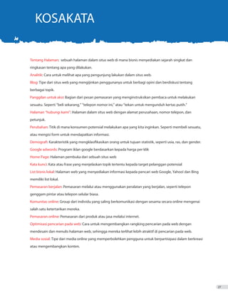 KOSAKATA
Tentang Halaman: sebuah halaman dalam situs web di mana bisnis menyediakan sejarah singkat dan
ringkasan tentang apa yang dilakukan.
Analitik: Cara untuk melihat apa yang pengunjung lakukan dalam situs web.
Blog: Tipe dari situs web yang mengijinkan penggunanya untuk berbagi opini dan berdiskusi tentang
berbagai topik.
Panggilan untuk aksi: Bagian dari pesan pemasaran yang menginstruksikan pembaca untuk melakukan
sesuatu. Seperti “beli sekarang,” “telepon nomor ini,” atau “tekan untuk mengunduh kertas putih.”
Halaman “hubungi kami”: Halaman dalam situs web dengan alamat perusahaan, nomor telepon, dan
petunjuk.
Perubahan: Titik di mana konsumen potensial melakukan apa yang kita inginkan. Seperti membeli sesuatu,
atau mengisi form untuk mendapatkan informasi.
Demografi: Karakteristik yang mengklasifikasikan orang untuk tujuan statistik, seperti usia, ras, dan gender.
Google adwords: Program iklan google berdasarkan kepada harga per klik
Home Page: Halaman pembuka dari sebuah situs web
Kata kunci: Kata atau frase yang menjelaskan topik tertentu kepada target pelanggan potensial
List bisnis lokal: Halaman web yang menyediakan informasi kepada pencari web Google, Yahoo! dan Bing
memiliki list lokal.
Pemasaran berjalan: Pemasaran melalui atau menggunakan peralatan yang berjalan, seperti telepon
genggam pintar atau telepon selular biasa.
Komunitas online: Group dari individu yang saling berkomunikasi dengan sesama secara online mengenai
salah satu ketertarikan mereka.
Pemasaran online: Pemasaran dari produk atau jasa melalui internet.
Optimisasi pencarian pada web: Cara untuk mengembangkan rangking pencarian pada web dengan
mendesain dan menulis halaman web, sehingga mereka terlihat lebih atraktif di pencarian pada web.
Media sosial: Tipe dari media online yang memperbolehkan pengguna untuk berpartisipasi dalam berkreasi
atau mengembangkan konten.
27
 