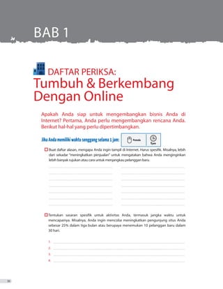 Apakah Anda siap untuk mengembangkan bisnis Anda di
Internet? Pertama, Anda perlu mengembangkan rencana Anda.
Berikut hal-hal yang perlu dipertimbangkan.
JikaAndamemilikiwaktusenggangselama1jam:
	 Buat daftar alasan, mengapa Anda ingin tampil di Internet. Harus spesifik. Misalnya, lebih
dari sekadar “meningkatkan penjualan” untuk mengatakan bahwa Anda menginginkan
lebih banyak rujukan atau cara untuk menjangkau pelanggan baru.
_ _ _ _ _ _ _ _ _ _ _ _ _ _ _ _ _ _ _ _ _ _ _ _ _ _ _ _ _ _ _ _ _ _ _ _ _ _ _ _ _ _ _ _ _ _ _ _ _ _ _ _ _ _ _ _ _ _ _ _ _ _ _ _ _ _ _ _ _ _ _ _ _ 	 __ _ _ _ _ _ _ _ _ _ _ _ _ _ _ _ _ _ _ _ _ _ _ _ _ _ _ _ _ _ _ _ _ _ _ _ _ _ _ _ _ _ _ _ _ _ _ _ _ _ _ _ _ _ _ _ _ _ _ _ _ _ _ _ _ _ _ _ _ _ _ _
_ _ _ _ _ _ _ _ _ _ _ _ _ _ _ _ _ _ _ _ _ _ _ _ _ _ _ _ _ _ _ _ _ _ _ _ _ _ _ _ _ _ _ _ _ _ _ _ _ _ _ _ _ _ _ _ _ _ _ _ _ _ _ _ _ _ _ _ _ _ _ _ _ 	 ������������������������������������������������������������������������
_ _ _ _ _ _ _ _ _ _ _ _ _ _ _ _ _ _ _ _ _ _ _ _ _ _ _ _ _ _ _ _ _ _ _ _ _ _ _ _ _ _ _ _ _ _ _ _ _ _ _ _ _ _ _ _ _ _ _ _ _ _ _ _ _ _ _ _ _ _ _ _ _ 	 __ _ _ _ _ _ _ _ _ _ _ _ _ _ _ _ _ _ _ _ _ _ _ _ _ _ _ _ _ _ _ _ _ _ _ _ _ _ _ _ _ _ _ _ _ _ _ _ _ _ _ _ _ _ _ _ _ _ _ _ _ _ _ _ _ _ _ _ _ _ _ _
_ _ _ _ _ _ _ _ _ _ _ _ _ _ _ _ _ _ _ _ _ _ _ _ _ _ _ _ _ _ _ _ _ _ _ _ _ _ _ _ _ _ _ _ _ _ _ _ _ _ _ _ _ _ _ _ _ _ _ _ _ _ _ _ _ _ _ _ _ _ _ _ _ 	 ������������������������������������������������������������������������
_ _ _ _ _ _ _ _ _ _ _ _ _ _ _ _ _ _ _ _ _ _ _ _ _ _ _ _ _ _ _ _ _ _ _ _ _ _ _ _ _ _ _ _ _ _ _ _ _ _ _ _ _ _ _ _ _ _ _ _ _ _ _ _ _ _ _ _ _ _ _ _ _ 	 __ _ _ _ _ _ _ _ _ _ _ _ _ _ _ _ _ _ _ _ _ _ _ _ _ _ _ _ _ _ _ _ _ _ _ _ _ _ _ _ _ _ _ _ _ _ _ _ _ _ _ _ _ _ _ _ _ _ _ _ _ _ _ _ _ _ _ _ _ _ _ _
_ _ _ _ _ _ _ _ _ _ _ _ _ _ _ _ _ _ _ _ _ _ _ _ _ _ _ _ _ _ _ _ _ _ _ _ _ _ _ _ _ _ _ _ _ _ _ _ _ _ _ _ _ _ _ _ _ _ _ _ _ _ _ _ _ _ _ _ _ _ _ _ _ 	 ������������������������������������������������������������������������
_ _ _ _ _ _ _ _ _ _ _ _ _ _ _ _ _ _ _ _ _ _ _ _ _ _ _ _ _ _ _ _ _ _ _ _ _ _ _ _ _ _ _ _ _ _ _ _ _ _ _ _ _ _ _ _ _ _ _ _ _ _ _ _ _ _ _ _ _ _ _ _ _ 	 ������������������������������������������������������������������������
	 	Tentukan sasaran spesifik untuk aktivitas Anda, termasuk jangka waktu untuk
		 mencapainya. Misalnya, Anda ingin mencoba meningkatkan pengunjung situs Anda
		 sebesar 25% dalam tiga bulan atau berupaya menemukan 10 pelanggan baru dalam
		 30 hari.
1. 	�����������������������������������������������������������������������������������������������������������������������������������������������������
2. 	�����������������������������������������������������������������������������������������������������������������������������������������������������
3. 	�����������������������������������������������������������������������������������������������������������������������������������������������������
4. 	�����������������������������������������������������������������������������������������������������������������������������������������������������
BAB 1
	 DAFTAR PERIKSA:
Tumbuh  Berkembang
Dengan Online
30
 