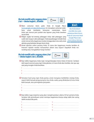 JikaAndamemilikiwaktusenggangselama
1hari—lakukanlangkah1,ditambah:
	 	Klaim cantuman bisnis gratis Anda di Google Places
(www.google.com/placesforbusiness). Ini merupakan cantuman seder-
hana untuk membantu konsumen menemukan bisnis
Anda saat mencari jenis produk atau layanan yang Anda tawarkan
secara lokal.
	 	 Pelajari segala hal tentang pelanggan Anda, baik pelanggan yang
sudahadamaupuncalonpelanggan.HubungipelangganterbaikAnda
untukmencaritahu bagaimanamerekamenggunakansituswebuntuk
aktivitas yang berkaitan dengan bisnis Anda.
	 	Amati aktivitas online pesaing Anda. Di mana dan bagaimana mereka beriklan di
Internet? Apakah mereka menawarkan diskon atau kupon? Dapatkah Anda me-
nandingi atau mengalahkan harga mereka?
JikaAndamemilikiwaktusenggangselama3hari
—lakukanlangkah1dan2,ditambah:
	 	Buat daftar bagaimana Anda ingin mengembangkan bisnis Anda di Internet. Sertakan
detil seperti promosi yang ingin Anda jalankan, di mana Anda akan beriklan, dan apa saja
aset yang mungkin Anda butuhkan.
1. 	�����������������������������������������������������������������������������������������������������������������������������������������������������
2. 	�����������������������������������������������������������������������������������������������������������������������������������������������������
3. 	�����������������������������������������������������������������������������������������������������������������������������������������������������
	 	Tentukan hasil yang ingin Anda pantau untuk mengukur keefektifan strategi Anda,
seperti lebih banyak pengunjung ke situs Anda, waktu yang dihabiskan di situs Anda
lebih banyak, atau peningkatan penjualan.
1. 	�����������������������������������������������������������������������������������������������������������������������������������������������������
2. 	�����������������������������������������������������������������������������������������������������������������������������������������������������
3. 	�����������������������������������������������������������������������������������������������������������������������������������������������������
	 	Buat daftar tugas terperinci yang akan menjadi panduan selama 30 hari pertama Anda.
Sertakan titik pemeriksaan untuk meninjau bagaimana kinerja setiap taktik dan saring
taktik tersebut bila perlu.
1. _ _ _ _ _ _ _ _ _ _ _ _ _ _ _ _ _ _ _ _ _ _ _ _ _ _ _ _ _ _ _ _ _ _ _ _ _ _ _ _ _ _ _ _ _ _ _ _ _ _ _ _ _ _ _ _ _ _ _ _ _ _ _ _ _ _ _ _ _ _ 	 5. _ _ _ _ _ _ _ _ _ _ _ _ _ _ _ _ _ _ _ _ _ _ _ _ _ _ _ _ _ _ _ _ _ _ _ _ _ _ _ _ _ _ _ _ _ _ _ _ _ _ _ _ _ _ _ _ _ _ _ _ _ _ _ _ _ _ _ _ _
2. __ _ _ _ _ _ _ _ _ _ _ _ _ _ _ _ _ _ _ _ _ _ _ _ _ _ _ _ _ _ _ _ _ _ _ _ _ _ _ _ _ _ _ _ _ _ _ _ _ _ _ _ _ _ _ _ _ _ _ _ _ _ _ _ _ _ _ _ _ 	 6. ��������������������������������������������������������������������
3. __ _ _ _ _ _ _ _ _ _ _ _ _ _ _ _ _ _ _ _ _ _ _ _ _ _ _ _ _ _ _ _ _ _ _ _ _ _ _ _ _ _ _ _ _ _ _ _ _ _ _ _ _ _ _ _ _ _ _ _ _ _ _ _ _ _ _ _ _ 	 7. _ _ _ _ _ _ _ _ _ _ _ _ _ _ _ _ _ _ _ _ _ _ _ _ _ _ _ _ _ _ _ _ _ _ _ _ _ _ _ _ _ _ _ _ _ _ _ _ _ _ _ _ _ _ _ _ _ _ _ _ _ _ _ _ _ _ _ _ _
4. __ _ _ _ _ _ _ _ _ _ _ _ _ _ _ _ _ _ _ _ _ _ _ _ _ _ _ _ _ _ _ _ _ _ _ _ _ _ _ _ _ _ _ _ _ _ _ _ _ _ _ _ _ _ _ _ _ _ _ _ _ _ _ _ _ _ _ _ _ 	 8. ��������������������������������������������������������������������
31
Jika Anda belum
memiliki situs web,
sebaiknya klaim bisnis
Anda di cantuman lokal
Google Places dan
mesin telusur lainnya.
KIAT:
 