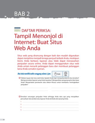 Situs web yang dirancang dengan baik dan mudah digunakan
dapat menjelma menjadi tenaga penjual terbaik Anda, meskipun
bisnis Anda berbasis layanan atau tidak dapat menawarkan
penjualan secara online. Anda dapat menggunakan situs web
Anda untuk menarik pelanggan baru dan membuat pelanggan
lama Anda semakin nyaman.
JikaAndamemilikiwaktusenggangselama1jam:
	 	Tuliskan tujuan dari situs web Anda. Apakah Anda ingin menjual produk di situs tersebut?
Mempromosikan layanan yang Anda tawarkan? Mengarahkan pengunjung ke toko biasa
Anda? Menyertakan penawaran atau diskon khusus untuk membantu meningkatkan
penjualan?
_ _ _ _ _ _ _ _ _ _ _ _ _ _ _ _ _ _ _ _ _ _ _ _ _ _ _ _ _ _ _ _ _ _ _ _ _ _ _ _ _ _ _ _ _ _ _ _ _ _ _ _ _ _ _ _ _ _ _ _ _ _ _ _ _ _ _ _ _ _ _ _ _ 	 ������������������������������������������������������������������������
_ _ _ _ _ _ _ _ _ _ _ _ _ _ _ _ _ _ _ _ _ _ _ _ _ _ _ _ _ _ _ _ _ _ _ _ _ _ _ _ _ _ _ _ _ _ _ _ _ _ _ _ _ _ _ _ _ _ _ _ _ _ _ _ _ _ _ _ _ _ _ _ _ 	 ������������������������������������������������������������������������
	  T
perusahaan dan produk atau layanan Anda berbeda dari pesaing Anda.
1. 	�����������������������������������������������������������������������������������������������������������������������������������������������������
2. 	�����������������������������������������������������������������������������������������������������������������������������������������������������
3. 	�����������������������������������������������������������������������������������������������������������������������������������������������������
4. 	�����������������������������������������������������������������������������������������������������������������������������������������������������
BAB 2
	 DAFTAR PERIKSA:
Tampil Menonjol di
Internet: Buat Situs
Web Anda
32
Tentukan rancangan penjualan Anda sehingga Anda tahu apa yang menjadikan
 