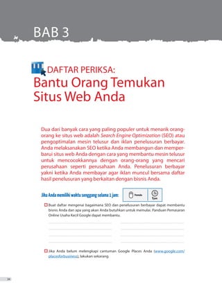 DAFTAR PERIKSA:
Bantu Orang Temukan
Situs Web Anda
Dua dari banyak cara yang paling populer untuk menarik orang-
orang ke situs web adalah Search Engine Optimization (SEO) atau
pengoptimalan mesin telusur dan iklan penelusuran berbayar.
Anda melaksanakan SEO ketika Anda membangun dan memper-
barui situs web Anda dengan cara yang membantu mesin telusur
untuk mencocokkannya dengan orang-orang yang mencari
perusahaan seperti perusahaan Anda. Penelusuran berbayar
yakni ketika Anda membayar agar iklan muncul bersama daftar
hasil penelusuran yang berkaitan dengan bisnis Anda.
JikaAndamemilikiwaktusenggangselama1jam:
	  Buat daftar mengenai bagaimana SEO dan penelusuran berbayar dapat membantu
bisnis Anda dan apa yang akan Anda butuhkan untuk memulai. Panduan Pemasaran
Online Usaha Kecil Google dapat membantu.
_ _ _ _ _ _ _ _ _ _ _ _ _ _ _ _ _ _ _ _ _ _ _ _ _ _ _ _ _ _ _ _ _ _ _ _ _ _ _ _ _ _ _ _ _ _ _ _ _ _ _ _ _ _ _ _ _ _ _ _ _ _ _ _ _ _ _ _ _ _ _ _ _ 	 ������������������������������������������������������������������������
_ _ _ _ _ _ _ _ _ _ _ _ _ _ _ _ _ _ _ _ _ _ _ _ _ _ _ _ _ _ _ _ _ _ _ _ _ _ _ _ _ _ _ _ _ _ _ _ _ _ _ _ _ _ _ _ _ _ _ _ _ _ _ _ _ _ _ _ _ _ _ _ _ 	 ������������������������������������������������������������������������
_ _ _ _ _ _ _ _ _ _ _ _ _ _ _ _ _ _ _ _ _ _ _ _ _ _ _ _ _ _ _ _ _ _ _ _ _ _ _ _ _ _ _ _ _ _ _ _ _ _ _ _ _ _ _ _ _ _ _ _ _ _ _ _ _ _ _ _ _ _ _ _ _ 	 ������������������������������������������������������������������������
_ _ _ _ _ _ _ _ _ _ _ _ _ _ _ _ _ _ _ _ _ _ _ _ _ _ _ _ _ _ _ _ _ _ _ _ _ _ _ _ _ _ _ _ _ _ _ _ _ _ _ _ _ _ _ _ _ _ _ _ _ _ _ _ _ _ _ _ _ _ _ _ _ 	 ������������������������������������������������������������������������
	  Jika Anda belum melengkapi cantuman Google Places Anda (www.google.com/
placesforbusiness), lakukan sekarang.
BAB 3
34
 