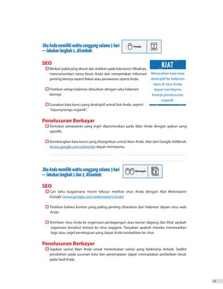 JikaAndamemilikiwaktusenggangselama1hari
—lakukanlangkah1,ditambah:
SEO
	  Berikan judul yang akurat dan arahkan pada kata kunci. Misalnya,
mencantumkan nama bisnis Anda dan menyertakan informasi
penting lainnya seperti lokasi atau penawaran utama Anda.
	  Pastikan setiap halaman ditautkan dengan satu halaman
lainnya.
	  Gunakan kata kunci yang deskriptif untuk link Anda, seperti
“tepung terigu organik”.
Penelusuran Berbayar
	  
spesifik.
	  Kembangkan kata kunci yang ditargetkan untuk iklan Anda. Alat dari Google AdWords
(www.google.com/adwords) dapat membantu.
_ _ _ _ _ _ _ _ _ _ _ _ _ _ _ _ _ _ _ _ _ _ _ _ _ _ _ _ _ _ _ _ _ _ _ _ _ _ _ _ _ _ _ _ _ _ _ _ _ _ _ _ _ _ _ _ _ _ _ _ _ _ _ _ _ _ _ _ _ _ _ _ _ 	 ������������������������������������������������������������������������
_ _ _ _ _ _ _ _ _ _ _ _ _ _ _ _ _ _ _ _ _ _ _ _ _ _ _ _ _ _ _ _ _ _ _ _ _ _ _ _ _ _ _ _ _ _ _ _ _ _ _ _ _ _ _ _ _ _ _ _ _ _ _ _ _ _ _ _ _ _ _ _ _ 	 ������������������������������������������������������������������������
JikaAndamemilikiwaktusenggangselama3hari
—lakukanlangkah1dan2,ditambah:
SEO
	  Cari tahu bagaimana mesin telusur melihat situs Anda dengan Alat Webmaster
Google (www.google.com/webmasters/tools)
	  Pastikan bahwa konten yang paling penting ditautkan dari halaman depan situs web
		 Anda.
	  Kirimkan situs Anda ke organisasi perdagangan atau kamar dagang dan lihat apakah
		 organisasi tersebut tertaut ke situs anggota. Tanyakan apakah mereka menawarkan
		 logo atau segel persetujuan yang dapat Anda tambahkan ke situs.
Penelusuran Berbayar
	  Siapkan variasi iklan Anda untuk menentukan variasi yang berkinerja terbaik. Sedikit
perubahan pada susunan kata dan penempatan dapat menciptakan perbedaan besar
pada hasil Anda.
35
Tentukan penawaran yang ingin dipromosikan pada iklan Anda dengan ajakan yang
Menautkan kata-kata
deskriptif ke halaman
baru di situs Anda
dapat membantu
kinerja penelusuran
organik.
KIAT
 