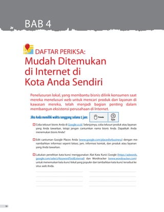 DAFTAR PERIKSA:
Mudah Ditemukan
di Internet di
Kota Anda Sendiri
BAB 4
Penelusuran lokal, yang membantu bisnis dilirik konsumen saat
mereka menelusuri web untuk mencari produk dan layanan di
kawasan mereka, telah menjadi bagian penting dalam
membangun eksistensi perusahaan di Internet.
JikaAndamemilikiwaktusenggangselama1jam:
	  Coba telusuri bisnis Anda di Google.co.id. Selanjutnya, coba telusuri produk atau layanan
yang Anda tawarkan, tetapi jangan cantumkan nama bisnis Anda. Dapatkah Anda
menemukan bisnis Anda?
	  Edit cantuman Google Places Anda (www.google.com/placesforbusiness) dengan me-
nambahkan informasi seperti lokasi, jam, informasi kontak, dan produk atau layanan
yang Anda tawarkan.
	  Lakukan penelitian kata kunci menggunakan Alat Kata Kunci Google (https://adwords.
google.com/select/KeywordToolExternal) dan Wordtracker (www.wordtracker.com)
untuk menemukan kata kunci lokal yang populer dan tambahkan kata kunci tersebut ke
situs web Anda.
_ _ _ _ _ _ _ _ _ _ _ _ _ _ _ _ _ _ _ _ _ _ _ _ _ _ _ _ _ _ _ _ _ _ _ _ _ _ _ _ _ _ _ _ _ _ _ _ _ _ _ _ _ _ _ _ _ _ _ _ _ _ _ _ _ _ _ _ _ _ _ _ _ 	 ������������������������������������������������������������������������
_ _ _ _ _ _ _ _ _ _ _ _ _ _ _ _ _ _ _ _ _ _ _ _ _ _ _ _ _ _ _ _ _ _ _ _ _ _ _ _ _ _ _ _ _ _ _ _ _ _ _ _ _ _ _ _ _ _ _ _ _ _ _ _ _ _ _ _ _ _ _ _ _ 	 __ _ _ _ _ _ _ _ _ _ _ _ _ _ _ _ _ _ _ _ _ _ _ _ _ _ _ _ _ _ _ _ _ _ _ _ _ _ _ _ _ _ _ _ _ _ _ _ _ _ _ _ _ _ _ _ _ _ _ _ _ _ _ _ _ _ _ _ _ _ _ _
_ _ _ _ _ _ _ _ _ _ _ _ _ _ _ _ _ _ _ _ _ _ _ _ _ _ _ _ _ _ _ _ _ _ _ _ _ _ _ _ _ _ _ _ _ _ _ _ _ _ _ _ _ _ _ _ _ _ _ _ _ _ _ _ _ _ _ _ _ _ _ _ _ 	 ������������������������������������������������������������������������
_ _ _ _ _ _ _ _ _ _ _ _ _ _ _ _ _ _ _ _ _ _ _ _ _ _ _ _ _ _ _ _ _ _ _ _ _ _ _ _ _ _ _ _ _ _ _ _ _ _ _ _ _ _ _ _ _ _ _ _ _ _ _ _ _ _ _ _ _ _ _ _ _ 	 ������������������������������������������������������������������������
36
 