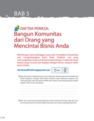 DAFTAR PERIKSA:
Bangun Komunitas
dari Orang yang
Mencintai Bisnis Anda
Membangun basis pelanggan yang setia merupakan hal penting
saat mengembangkan bisnis Anda. Sediakan cara yang
memungkinkan Anda untuk berinteraksi dengan mereka dan buat
konten yang menarik dan bagikan dengan teman maupun rekan
kerja mereka.
JikaAndamemilikiwaktusenggangselama1jam:
	  Buat dan poskan cuplikan konten ke situs web Anda. Misalnya, jika Anda memiliki toko
bahan bangunan, mungkin Anda dapat membuat uraian sederhana mengenai cara
memasang paku. Atau, jika Anda memiliki salon rambut, tulis tentang tiga gaya rambut
populer untuk musim mendatang.
	����������������������������������������������������������������������������������������������������������������������������������������������������������
����������������������������������������������������������������������������������������������������������������������������������������������������������
����������������������������������������������������������������������������������������������������������������������������������������������������������
����������������������������������������������������������������������������������������������������������������������������������������������������������
����������������������������������������������������������������������������������������������������������������������������������������������������������
	  Beri tahu orang-orang tentang konten baru Anda di Internet dan toko Anda, dan arah-
kan mereka ke konten tersebut melalui email atau situs media sosial yang Anda ikuti.
BAB 5
38
 