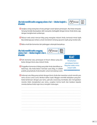 JikaAndamemilikiwaktusenggangselama1hari—lakukanlangkah1,
ditambah:
	  Jangkau orang-orang baru di situs jaringan sosial. Ajukan pertanyaan. Jika Anda menyukai
hal yang hendak disampaikan oleh orang lain, berbagilah dengan teman Anda (tentu saja,
dengan menghormati sumbernya).
	  Telusuri web untuk mencari blog yang mengulas industri Anda, termasuk minat topik.
Baca beberapa pos terbaru untuk memahami tentang apa jenis topik yang mereka tulis.
	  Balas email dan komentar dari pelanggan sebanyak-banyaknya.
JikaAndamemilikiwaktusenggang
selama3hari—lakukanlangkah1dan2,
ditambah
	 	Tulis komentar atau pertanyaan di forum diskusi yang ber-
		 kaitan dengan bisnis atau industri Anda.
	  Tinggalkan komentar di blog yang telah Anda identifikasi se-
belumnya. Jika Anda belum memulai suatu blog, ini adalah
praktik yang baik jika Anda berpikir untuk memulainya nanti.
	  Hubungi satu blog yang terkait dengan bisnis Anda dan tawarkan untuk menulis pos
tamu secara cuma-cuma. Berikan daftar topik. Blogger memiliki kebijakan yang ber-
beda berkenaan dengan pos tamu, jadi jika seseorang membalas dan mengatakan
mereka tidak menjalankan pos tamu, ucapkan terima kasih dan katakan kepada
mereka bahwa Anda ingin terus menjalin hubungan.
	����������������������������������������������������������������������������������������������������������������������������������������������������������
����������������������������������������������������������������������������������������������������������������������������������������������������������
����������������������������������������������������������������������������������������������������������������������������������������������������������
����������������������������������������������������������������������������������������������������������������������������������������������������������
����������������������������������������������������������������������������������������������������������������������������������������������������������
����������������������������������������������������������������������������������������������������������������������������������������������������������
����������������������������������������������������������������������������������������������������������������������������������������������������������
����������������������������������������������������������������������������������������������������������������������������������������������������������
����������������������������������������������������������������������������������������������������������������������������������������������������������
39
Pertahankan
percakapan konten
blog dan selalu minta
umpan balik.
KIAT
 