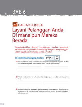 Berterimakasihlah dengan peningkatan jumlah pengguna
smartphone, yang membuat terhubung dengan calon pelanggan
kapan saja atau di mana saja semakin mudah.
JikaAndamemilikiwaktusenggangselama1jam:
	  Buat list mengapa orang harus melihat situs web Anda menggunakan ponsel. Pikirkan
cara untuk mendapatkan nomor telepon, lokasi dan jam operasionalnya.
_ _ _ _ _ _ _ _ _ _ _ _ _ _ _ _ _ _ _ _ _ _ _ _ _ _ _ _ _ _ _ _ _ _ _ _ _ _ _ _ _ _ _ _ _ _ _ _ _ _ _ _ _ _ _ _ _ _ _ _ _ _ _ _ _ _ _ _ _ _ _ _ _ 	 ������������������������������������������������������������������������
_ _ _ _ _ _ _ _ _ _ _ _ _ _ _ _ _ _ _ _ _ _ _ _ _ _ _ _ _ _ _ _ _ _ _ _ _ _ _ _ _ _ _ _ _ _ _ _ _ _ _ _ _ _ _ _ _ _ _ _ _ _ _ _ _ _ _ _ _ _ _ _ _ 	 ������������������������������������������������������������������������
_ _ _ _ _ _ _ _ _ _ _ _ _ _ _ _ _ _ _ _ _ _ _ _ _ _ _ _ _ _ _ _ _ _ _ _ _ _ _ _ _ _ _ _ _ _ _ _ _ _ _ _ _ _ _ _ _ _ _ _ _ _ _ _ _ _ _ _ _ _ _ _ _ 	 ������������������������������������������������������������������������
	  Putuskan tindakan apa yang Anda inginkan jika pengguna ponsel berada di situs web
Anda.
_ _ _ _ _ _ _ _ _ _ _ _ _ _ _ _ _ _ _ _ _ _ _ _ _ _ _ _ _ _ _ _ _ _ _ _ _ _ _ _ _ _ _ _ _ _ _ _ _ _ _ _ _ _ _ _ _ _ _ _ _ _ _ _ _ _ _ _ _ _ _ _ _ 	 ������������������������������������������������������������������������
_ _ _ _ _ _ _ _ _ _ _ _ _ _ _ _ _ _ _ _ _ _ _ _ _ _ _ _ _ _ _ _ _ _ _ _ _ _ _ _ _ _ _ _ _ _ _ _ _ _ _ _ _ _ _ _ _ _ _ _ _ _ _ _ _ _ _ _ _ _ _ _ _ 	 ������������������������������������������������������������������������
	  Berdasarkan jawaban Anda pada dua item pertama, hapus atau tata ulang konten se-
hingga situs Anda memuat dengan cepat dan informasi penting berada di posisi yang
paling menonjol.
	 DAFTAR PERIKSA:
Layani Pelanggan Anda
Di mana pun Mereka
Berada
BAB 6
40
 