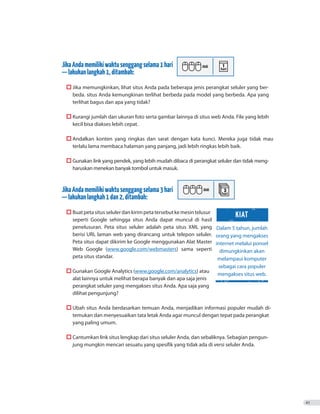 JikaAndamemilikiwaktusenggangselama1hari
—lakukanlangkah1,ditambah:
	  Jika memungkinkan, lihat situs Anda pada beberapa jenis perangkat seluler yang ber-
beda. situs Anda kemungkinan terlihat berbeda pada model yang berbeda. Apa yang
terlihat bagus dan apa yang tidak?
	  Kurangi jumlah dan ukuran foto serta gambar lainnya di situs web Anda. File yang lebih
kecil bisa diakses lebih cepat.
	  Andalkan konten yang ringkas dan sarat dengan kata kunci. Mereka juga tidak mau
terlalu lama membaca halaman yang panjang, jadi lebih ringkas lebih baik.
	  Gunakan link yang pendek, yang lebih mudah dibaca di perangkat seluler dan tidak meng-
haruskan menekan banyak tombol untuk masuk.
JikaAndamemilikiwaktusenggangselama3hari
—lakukanlangkah1dan2,ditambah:
	  Buatpetasitusselulerdankirimpetatersebutkemesintelusur
seperti Google sehingga situs Anda dapat muncul di hasil
penelusuran. Peta situs seluler adalah peta situs XML yang
berisi URL laman web yang dirancang untuk telepon seluler.
Peta situs dapat dikirim ke Google menggunakan Alat Master
Web Google (www.google.com/webmasters) sama seperti
peta situs standar.
	  Gunakan Google Analytics (www.google.com/analytics) atau
alat lainnya untuk melihat berapa banyak dan apa saja jenis
perangkat seluler yang mengakses situs Anda. Apa saja yang
dilihat pengunjung?
	  Ubah situs Anda berdasarkan temuan Anda, menjadikan informasi populer mudah di-
temukan dan menyesuaikan tata letak Anda agar muncul dengan tepat pada perangkat
yang paling umum.
	  Cantumkan link situs lengkap dari situs seluler Anda, dan sebaliknya. Sebagian pengun-
jung mungkin mencari sesuatu yang spesifik yang tidak ada di versi seluler Anda.
41
Dalam 5 tahun, jumlah
orang yang mengakses
internet melalui ponsel
dimungkinkan akan
melampaui komputer
sebagai cara populer
mengakses situs web.
KIAT
 