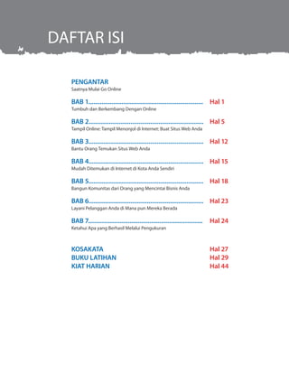 PENGANTAR.........................................................
Saatnya Mulai Go Online
BAB 1.....................................................................
Tumbuh dan Berkembang Dengan Online
BAB 2.....................................................................
Tampil Online: Tampil Menonjol di Internet: Buat Situs Web Anda
BAB 3.....................................................................
Bantu Orang Temukan Situs Web Anda
BAB 4.....................................................................
Mudah Ditemukan di Internet di Kota Anda Sendiri
BAB 5.....................................................................
Bangun Komunitas dari Orang yang Mencintai Bisnis Anda
BAB 6.....................................................................
Layani Pelanggan Anda di Mana pun Mereka Berada
BAB 7.....................................................................
Ketahui Apa yang Berhasil Melalui Pengukuran
KOSAKATA	
BUKU LATIHAN
KIAT HARIAN
Hal 27
Hal 24
Hal 23
Hal 18
Hal 15
Hal 12
Hal 5
Hal 1
Hal 1
Hal 29
Hal 44
DAFTAR ISI
 