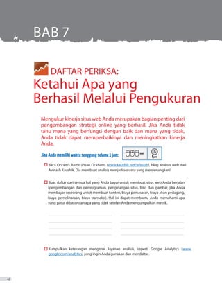 DAFTAR PERIKSA:
Ketahui Apa yang
Berhasil Melalui Pengukuran
Mengukur kinerja situs web Anda merupakan bagian penting dari
pengembangan strategi online yang berhasil. Jika Anda tidak
tahu mana yang berfungsi dengan baik dan mana yang tidak,
Anda tidak dapat memperbaikinya dan meningkatkan kinerja
Anda.
JikaAndamemilikiwaktusenggangselama1jam:
	  Baca Occam’s Razor (Pisau Ockham) (www.kaushik.net/avinash), blog analisis web dari
Avinash Kaushik. Dia membuat analisis menjadi sesuatu yang menyenangkan!
	  Buat daftar dari semua hal yang Anda bayar untuk membuat situs web Anda berjalan
	 	 (pengembangan dan pemrograman, penginangan situs, foto dan gambar, jika Anda
		 membayar seseorang untuk membuat konten, biaya pemasaran, biaya akun pedagang,
	 	 biaya pemeliharaan, biaya transaksi). Hal ini dapat membantu Anda memahami apa
		 yang patut dibayar dan apa yang tidak setelah Anda mengumpulkan metrik.
_ _ _ _ _ _ _ _ _ _ _ _ _ _ _ _ _ _ _ _ _ _ _ _ _ _ _ _ _ _ _ _ _ _ _ _ _ _ _ _ _ _ _ _ _ _ _ _ _ _ _ _ _ _ _ _ _ _ _ _ _ _ _ _ _ _ _ _ _ _ _ _ _ 	 ������������������������������������������������������������������������
_ _ _ _ _ _ _ _ _ _ _ _ _ _ _ _ _ _ _ _ _ _ _ _ _ _ _ _ _ _ _ _ _ _ _ _ _ _ _ _ _ _ _ _ _ _ _ _ _ _ _ _ _ _ _ _ _ _ _ _ _ _ _ _ _ _ _ _ _ _ _ _ _ 	 ������������������������������������������������������������������������
_ _ _ _ _ _ _ _ _ _ _ _ _ _ _ _ _ _ _ _ _ _ _ _ _ _ _ _ _ _ _ _ _ _ _ _ _ _ _ _ _ _ _ _ _ _ _ _ _ _ _ _ _ _ _ _ _ _ _ _ _ _ _ _ _ _ _ _ _ _ _ _ _ 	 ������������������������������������������������������������������������
_ _ _ _ _ _ _ _ _ _ _ _ _ _ _ _ _ _ _ _ _ _ _ _ _ _ _ _ _ _ _ _ _ _ _ _ _ _ _ _ _ _ _ _ _ _ _ _ _ _ _ _ _ _ _ _ _ _ _ _ _ _ _ _ _ _ _ _ _ _ _ _ _ 	 ������������������������������������������������������������������������
	  Kumpulkan keterangan mengenai layanan analisis, seperti Google Analytics (www.
google.com/analytics) yang ingin Anda gunakan dan mendaftar.
BAB 7
42
 