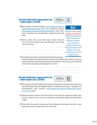 JikaAndamemilikiwaktusenggangselama1hari
—lakukanlangkah1,ditambah:
	  Baca Panduan Memulai Analytics (www.google.com/support/
analytics/bin/topic.py?topic=19779) dan Universitas Konversi
(www.google.com/support/conversionuniversity) untuk mem-
bantu memahami cara menambahkan analytics ke situs web
Anda.
	  Periksa daftar item yang Anda bayar untuk membuat
situs web Anda berjalan dan identifikasikan metrik yang
ingin Anda lacak.
������������������������������������������������������������������������������������������������������������
������������������������������������������������������������������������������������������������������������
������������������������������������������������������������������������������������������������������������
	  Kumpulkanketeranganmengenaidatademografisyangingin
Anda kumpulkan dan daftar ke layanan yang mengumpulkan data tersebut. Apa yang
ingin Anda ketahui tentang pengunjung situs web Anda? Lokasi, usia, atau jenis kelamin
mereka? Apa yang paling penting bagi bisnis Anda?
����������������������������������������������������������������������������������������������������������������������������������������������������������
����������������������������������������������������������������������������������������������������������������������������������������������������������
����������������������������������������������������������������������������������������������������������������������������������������������������������
JikaAndamemilikiwaktusenggangselama3hari
—lakukanlangkah1dan2,ditambah:
	  Ikuti petunjuk Google Analytics dan pasang kode pelacakan di setiap laman pada situs
web Anda. Bagian Bantuan Google Analytics memiliki petunjuk khusus mengenai cara
menambahkan kode tersebut (www.google.com/support/analytics/bin/answer.
py?answer=55488).
	  Jalankan laporan analytics dan tinjau datanya. Jika salah satu angkanya rendah, coba
yang lain (tawaran baru, kata kunci berbeda, memindahkan ajakan bertindak lebih
tinggi).
	  Tinjau data demografis pengunjung Anda sehingga Anda dapat memahami siapa
yang benar-benar mengunjungi situs web Anda.
43
Google Analytics (www.
google.com/analytics)
adalah alat gratis yang
dapat memberikan
beberapa wawasan
yang sangat kaya
mengenai siapa yang
mengunjungi situs web
Anda dan apa yang
mereka lakukan selama
berada di situs.
KIAT
 