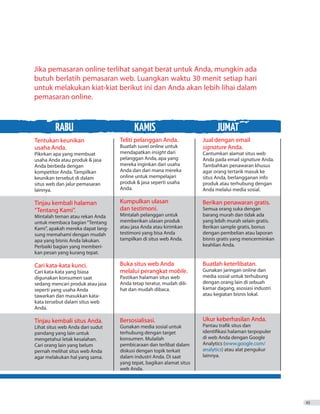 RABU KAMIS JUMAT
Jika pemasaran online terlihat sangat berat untuk Anda, mungkin ada
butuh berlatih pemasaran web. Luangkan waktu 30 menit setiap hari
untuk melakukan kiat-kiat berikut ini dan Anda akan lebih lihai dalam
pemasaran online.
45
Tentukan keunikan
usaha Anda.
Pikirkan apa yang membuat
usaha Anda atau produk  jasa
Anda berbeda dengan
kompetitor Anda. Tampilkan
keunikan tersebut di dalam
situs web dan jalur pemasaran
lainnya.
Tinjau kembali halaman
“Tentang Kami”.
Mintalah teman atau rekan Anda
untuk membaca bagian“Tentang
Kami”, apakah mereka dapat lang-
sung memahami dengan mudah
apa yang bisnis Anda lakukan.
Perbaiki bagian yang memberi-
kan pesan yang kurang tepat.
Cari kata-kata kunci.
Cari kata-kata yang biasa
digunakan konsumen saat
sedang mencari produk atau jasa
seperti yang usaha Anda
tawarkan dan masukkan kata-
kata tersebut dalam situs web
Anda.
Tinjau kembali situs Anda.
Lihat situs web Anda dari sudut
pandang yang lain untuk
mengetahui letak kesalahan.
Cari orang lain yang belum
pernah melihat situs web Anda
agar melakukan hal yang sama.
Teliti pelanggan Anda.
Buatlah suvei online untuk
mendapatkan insight dari
pelanggan Anda, apa yang
mereka inginkan dari usaha
Anda dan dari mana mereka
online untuk mempelajari
produk  jasa seperti usaha
Anda.
Kumpulkan ulasan
dan testimoni.
Mintalah pelanggan untuk
memberikan ulasan produk
atau jasa Anda atau kirimkan
testimoni yang bisa Anda
tampilkan di situs web Anda.
Buka situs web Anda
melalui perangkat mobile.
Pastikan halaman situs web
Anda tetap teratur, mudah dili-
hat dan mudah dibaca.
Bersosialisasi.
Gunakan media sosial untuk
terhubung dengan target
konsumen. Mulailah
pembicaraan dan terlibat dalam
diskusi dengan topik terkait
dalam industri Anda. Di saat
yang tepat, bagikan alamat situs
web Anda.
Jual dengan email
signature Anda.
Cantumkan alamat situs web
Anda pada email signature Anda.
Tambahkan penawaran khusus
agar orang tertarik masuk ke
situs Anda, berlangganan info
produk atau terhubung dengan
Anda melalui media sosial.
Berikan penawaran gratis.
Semua orang suka dengan
barang murah dan tidak ada
yang lebih murah selain gratis.
Berikan sample gratis, bonus
dengan pembelian atau laporan
bisnis gratis yang mencerminkan
keahlian Anda.
Buatlah keterlibatan.
Gunakan jaringan online dan
media sosial untuk terhubung
dengan orang lain di sebuah
kamar dagang, asosiasi industri
atau kegiatan bisnis lokal.
Ukur keberhasilan Anda.
Pantau trafik situs dan
identifikasi halaman terpopuler
di web Anda dengan Google
Analytics (www.google.com/
analytics) atau alat pengukur
lainnya.
 