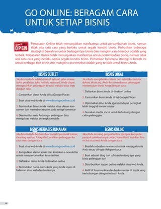 GO ONLINE: BERAGAM CARA
UNTUK SETIAP BISNIS
	 Pemasaran Online telah menunjukkan manfaatnya untuk pertumbuhan bisnis, namun
	 tidak ada satu cara yang berlaku untuk segala kondisi bisnis. Perhatikan beberapa
	 strategi di bawah ini untuk berbagai tipe bisnis dan mungkin cara tersebut adalah yang
terbaik. Pemasaran Online telah menunjukkan manfaatnya untuk pertumbuhan bisnis, namun tidak
ada satu cara yang berlaku untuk segala kondisi bisnis. Perhatikan beberapa strategi di bawah ini
untuk berbagai tipe bisnis dan mungkin cara tersebut adalah yang terbaik untuk bisnis Anda.
BISNISOUTLET BISNISLOKAL
Jika bisnis Anda adalah toko di sebuah jalan utama
(toko peralatan, toko hadiah, restoran), Anda dapat
mengarahkan pelanggan ke toko melalui situs web
dengan cara:
1. Cantumkan bisnis Anda di list Google Places
2. Buat situs web Anda di www.bisnisgoonline.co.id
3. Promosikan bisnis Anda melalui situs ulasan kon-
sumen dan memeberi respon pada setiap komentar
4. Desain situs web Anda agar pelanggan bisa
mengakses melalui perangkat mobile
Jika Anda menjalankan bisnis non retail (kontraktor,
dokter, akuntan), Anda bisa membantu pelanggan
menemukan bisnis Anda dengan cara:
1. Daftarkan bisnis Anda di direktori online
2. Cantumkan bisnis Anda di list Google Places
3. Optimalkan situs Anda agar mendapat peringkat
lebih tinggi di mesin telusur
4. Gunakan media social untuk terhubung dengan
calon pelanggan
BISNISBERBASISRUMAHAN BISNISONLINE
Jika bisnis Anda berbasis luar rumah (personal trainer,
cleaning service, fotografer), arahkan pelanggan ke
situs web dengan cara:
1. Buat situs web Anda di www.bisnisgoonline.co.id
2. Kumpulkan alamat email dan kirimkan e-newsletter
untuk mempertahankan ketertarikan.
3. Daftarkan bisnis Anda di direktori online
4. Tambahkan nama-nama kota yang Anda layani di
halaman situs web dan tautannya
Jika Anda seorang penjual online (penjual komputer,
penjual pakaian tanpa outlet, konsultan), arahkan  bis-
nis ke situs web Anda dengan cara:
1. Buatlah sebuah e-newsletter untuk menjaga bisnis
Anda tetap diingat oleh pembaca
2. Buat sebuah blog dan tuliskan tentang apa yang
biasa pelanggan cari
3. Distribusikan kupon online melalui situs web Anda.
4. Aktif di forum online dan berkomentar di topik yang
berhubungan dengan industri Anda.
46
 