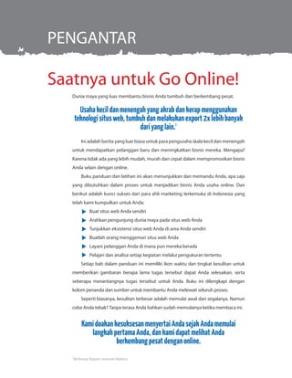 Saatnya untuk Go Online!
PENGANTAR
Dunia maya yang luas membantu bisnis Anda tumbuh dan berkembang pesat.
Usahakecildanmenengahyangakrabdankerapmenggunakan
teknologisitusweb,tumbuhdanmelakukanexport2xlebihbanyak
dariyanglain.1
Ini adalah berita yang luar biasa untuk para pengusaha skala kecil dan menengah
untuk mendapatkan pelanggan baru dan meningkatkan bisnis mereka. Mengapa?
Karena tidak ada yang lebih mudah, murah dan cepat dalam mempromosikan bisnis
Anda selain dengan online.
Buku panduan dan latihan ini akan menunjukkan dan memandu Anda, apa saja
yang dibutuhkan dalam proses untuk menjadikan bisnis Anda usaha online. Dan
berikut adalah kunci sukses dari para ahli marketing terkemuka di Indonesia yang
telah kami kumpulkan untuk Anda:
	 Buat situs web Anda sendiri
	 Arahkan pengunjung dunia maya pada situs web Anda
	 Tunjukkan eksistensi situs web Anda di area Anda sendiri
	 Buatlah orang menggemari situs web Anda
	 Layani pelanggan Anda di mana pun mereka berada
	 Pelajari dan analisa setiap kegiatan melalui pengukuran tertentu
Setiap bab dalam panduan ini memiliki ikon waktu dan tingkat kesulitan untuk
memberikan gambaran berapa lama tugas tersebut dapat Anda selesaikan, serta
seberapa menantangnya tugas tersebut untuk Anda. Buku ini dilengkapi dengan
kolom penanda dan sumber untuk membantu Anda melewati seluruh proses.
Seperti biasanya, kesulitan terbesar adalah memulai awal dari segalanya. Namun
coba Anda tebak? Tanpa terasa Anda bahkan sudah memulainya ketika membaca ini.
KamidoakankesuksesanmenyertaiAndasejakAndamemulai
langkahpertamaAnda,dankamidapatmelihatAnda
berkembangpesatdenganonline.
1
McKinsey Report: Internet Matters
 