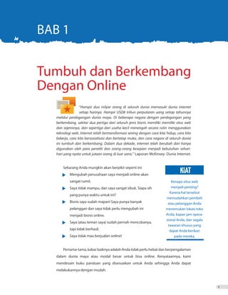 1
“Hampir dua milyar orang di seluruh dunia memasuki dunia internet
	 setiap harinya. Hampir USD8 triliun perputaran uang setiap tahunnya
melalui perdagangan dunia maya. Di beberapa negara dengan perdagangan yang
berkembang, sekitar dua pertiga dari seluruh jenis bisnis memiliki memiliki situs web
dan sejenisnya, dan sepertiga dari usaha kecil menengah secara rutin menggunakan
teknologi web. Internet telah bertransformasi seiring dengan cara kita hidup, cara kita
bekerja, cara kita bersosialisasi dan bertatap muka, dan cara negara di seluruh dunia
ini tumbuh dan berkembang. Dalam dua dekade, internet telah berubah dari hanya
digunakan oleh para peneliti dan orang-orang kesepian menjadi kebutuhan sehari-
hari yang nyata untuk jutaan orang di luar sana,” Laporan McKinsey: Dunia Internet.
	
Sekarang Anda mungkin akan berpikir seperti ini:
•	 Mengubah perusahaan saya menjadi online akan
	 sangat rumit.
•	 Saya tidak mampu, dan saya sangat sibuk. Siapa sih 	
		 yang punya waktu untuk ini?
•	 Bisnis saya sudah mapan! Saya punya banyak	
		 pelanggan dan saya tidak perlu mengubah ini
		 menjadi bisnis online.
•	 Saya (atau teman saya) sudah pernah mencobanya,
		 tapi tidak berhasil.
•	 Saya tidak mau berjualan online!
Pertama-tama,kabarbaiknyaadalahAndatidakperluhebatdanberpengalaman
dalam dunia maya atau modal besar untuk bisa online. Kenyataannya, kami
mendesain buku panduan yang disesuaikan untuk Anda sehingga Anda dapat
melakukannya dengan mudah.
Tumbuh dan Berkembang
Dengan Online
BAB 1
Kenapa situs web
menjadi penting?
Karena hal tersebut
memudahkan pembeli
atau pelanggan Anda
menemukan lokasi toko
Anda, kapan jam opera-
sional Anda, dan segala
tawaran khusus yang
dapat Anda berikan
pada mereka.
KIAT
 