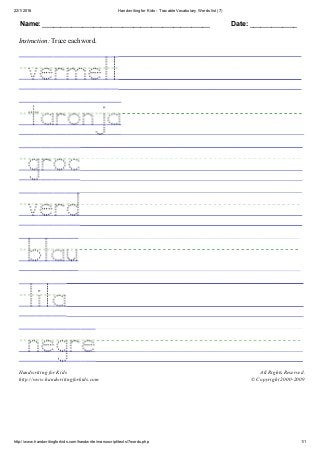22/1/2016 Handwriting for Kids ­ Tracable Vocabulary Words list (7)
http://www.handwritingforkids.com/handwrite/manuscript/texts/7words.php 1/1
Name: ______________________________________________ Date: _____________
Instruction: Trace each word.
 
 
 
 
 
 
 
 
Handwriting for Kids
http://www.handwritingforkids.com
All Rights Reserved.
© Copyright 2000­2009
 