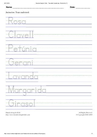 22/1/2016 Handwriting for Kids ­ Tracable Vocabulary Words list (7)
http://www.handwritingforkids.com/handwrite/manuscript/texts/7words.php 1/1
Name: ______________________________________________ Date: _____________
Instruction: Trace each word.
 
 
 
 
 
 
 
 
Handwriting for Kids
http://www.handwritingforkids.com
All Rights Reserved.
© Copyright 2000­2009
 