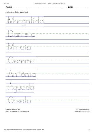 22/1/2016 Handwriting for Kids ­ Tracable Vocabulary Words list (7)
http://www.handwritingforkids.com/handwrite/manuscript/texts/7words.php 1/1
Name: ______________________________________________ Date: _____________
Instruction: Trace each word.
 
 
 
 
 
 
 
 
Handwriting for Kids
http://www.handwritingforkids.com
All Rights Reserved.
© Copyright 2000­2009
 