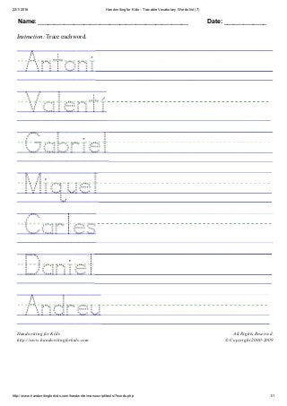 22/1/2016 Handwriting for Kids ­ Tracable Vocabulary Words list (7)
http://www.handwritingforkids.com/handwrite/manuscript/texts/7words.php 1/1
Name: ______________________________________________ Date: _____________
Instruction: Trace each word.
 
 
 
 
 
 
 
 
Handwriting for Kids
http://www.handwritingforkids.com
All Rights Reserved.
© Copyright 2000­2009
 