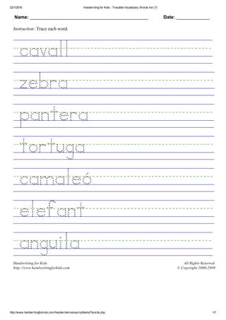 22/1/2016 Handwriting for Kids ­ Tracable Vocabulary Words list (7)
http://www.handwritingforkids.com/handwrite/manuscript/texts/7words.php 1/1
Name: ______________________________________________ Date: _____________
Instruction: Trace each word.
 
 
 
 
 
 
 
 
Handwriting for Kids
http://www.handwritingforkids.com
All Rights Reserved.
© Copyright 2000­2009
 