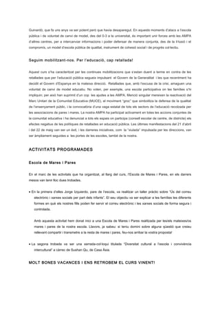 Guinardó, que fa uns anys va ser potent però que havia desaparegut. En aquests moments d’atacs a l’escola
pública i de voluntat de canvi de model, des del 0-3 a la universitat, és important unir forces amb les AMPA
d’altres centres, per a intercanviar informacions i poder defensar de manera conjunta, des de la il·lusió i el
compromís, un model d’escola pública de qualitat, instrument de cohesió social i de progrés col·lectiu.
Seguim mobilitzant-nos. Per l’educació, cap retallada!
Aquest curs s’ha caracteritzat per les continues mobilitzacions que s’estan duent a terme en contra de les
retallades que per l’educació pública segueix impulsant el Govern de la Generalitat i les que recentment ha
decidit el Govern d’Espanya en la mateixa direcció. Retallades que, amb l’excusa de la crisi, amaguen una
voluntat de canvi de model educatiu. No volen, per exemple, una escola participativa on les famílies s’hi
impliquin; per això han suprimit d’un cop les ajudes a les AMPA. Menció singular mereixen la reactivació del
Marc Unitari de la Comunitat Educativa (MUCE), el moviment “groc” que simbolitza la defensa de la qualitat
de l’ensenyament públic, i la convocatòria d’una vaga estatal de tots els sectors de l’educació recolzada per
les associacions de pares i mares. La nostra AMPA ha participat activament en totes les accions conjuntes de
la comunitat educativa i ha denunciat a tots els espais on participa (consell escolar de centre, de districte) els
efectes negatius de les polítiques de retallades en educació pública. Les últimes manifestacions del 21 d’abril
i del 22 de maig van ser un èxit, i les darreres iniciatives, com la “xiulada” impulsada per les direccions, van
ser àmpliament seguides a les portes de les escoles, també de la nostra.
ACTIVITATS PROGRAMADES
Escola de Mares i Pares
En el marc de les activitats que ha organitzat, al llarg del curs, l’Escola de Mares i Pares, en els darrers
mesos van tenir lloc dues trobades.
• En la primera d’elles Jorge Izquierdo, pare de l’escola, va realitzar un taller pràctic sobre “Ús del correu
electrònic i xarxes socials per part dels infants”. El seu objectiu va ser explicar a les famílies les diferents
formes en què els nostres fills poden fer servir el correu electrònic i les xarxes socials de forma segura i
controlada.
Amb aquesta activitat hem donat inici a una Escola de Mares i Pares realitzada per les/els mateixes/os
mares i pares de la nostra escola. Llavors, ja sabeu: si teniu domini sobre alguna qüestió que creieu
rellevant compartir i transmetre a la resta de mares i pares, feu-nos arribar la vostra proposta!
• La segona trobada va ser una xerrada-col·loqui titulada “Diversitat cultural a l’escola i convivència
intercultural” a càrrec de Sushan Qu, de Casa Àsia.
MOLT BONES VACANCES I ENS RETROBEM EL CURS VINENT!
 