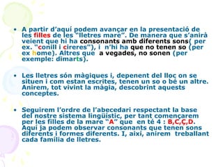 • A partir d’aquí podem avançar en la presentació de
les filles de les “lletres mare”. De manera que s’anirà
veient que hi ha consonants amb diferents sons( per
ex. “conill i cireres”), i n’hi ha que no tenen so (per
ex home). Altres que a vegades, no sonen (per
exemple: dimarts).
• Les lletres són màgiques i, depenent del lloc on se
situen i com estan escrites, tenen un so o bé un altre.
Anirem, tot vivint la màgia, descobrint aquests
conceptes.
• Seguirem l’ordre de l’abecedari respectant la base
del nostre sistema lingüístic, per tant començarem
per les filles de la mare “A” que en té 4 : B,C,Ç,D.
Aquí ja podem observar consonants que tenen sons
diferents i formes diferents. I, així, anirem treballant
cada família de lletres.

 