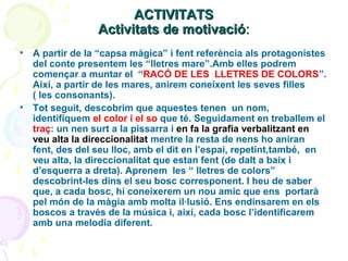 ACTIVITATS
Activitats de motivació:
•

•

A partir de la “capsa màgica” i fent referència als protagonistes
del conte presentem les “lletres mare”.Amb elles podrem
començar a muntar el “RACÓ DE LES LLETRES DE COLORS”.
Així, a partir de les mares, anirem coneixent les seves filles
( les consonants).
Tot seguit, descobrim que aquestes tenen un nom,
identifiquem el color i el so que té. Seguidament en treballem el
traç: un nen surt a la pissarra i en fa la grafia verbalitzant en
veu alta la direccionalitat mentre la resta de nens ho aniran
fent, des del seu lloc, amb el dit en l’espai, repetint,també, en
veu alta, la direccionalitat que estan fent (de dalt a baix i
d’esquerra a dreta). Aprenem les “ lletres de colors”
descobrint-les dins el seu bosc corresponent. I heu de saber
que, a cada bosc, hi coneixerem un nou amic que ens portarà
pel món de la màgia amb molta il·lusió. Ens endinsarem en els
boscos a través de la música i, així, cada bosc l’identificarem
amb una melodia diferent.

 
