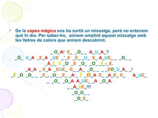 •

De la capsa màgica ens ha sortit un missatge, però no entenem
què hi diu. Per saber-ho, anirem omplint aquest missatge amb
les lletres de colors que anirem descobrint.
_ O_A! E_ _O_ _ A_U_A_?
_Ó_ U_A _E_A _UE _’_E _E_ _U_ E_ A_UE_ _ _O_ _
_À_I_ I _O _É _O_ _O_ _I_-_E.
_A_A _ E_A _EUE_ E_ _A_ _O_ _ _ _EO_U_A_ _!
_i _O _O_ _ _E_, _O_ _E_ _A’_ I _EI_A E_ _A_E_ E_
A_UE_
_ _O_ _O_A A_UE_ _A _O_A.
_ _À_I E_!!!
_O_O_ _
_O_E_

 