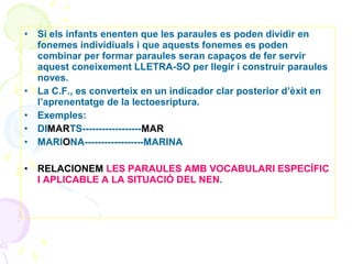 •

•
•
•
•
•

Si els infants enenten que les paraules es poden dividir en
fonemes individiuals i que aquests fonemes es poden
combinar per formar paraules seran capaços de fer servir
aquest coneixement LLETRA-SO per llegir i construir paraules
noves.
La C.F., es converteix en un indicador clar posterior d’èxit en
l’aprenentatge de la lectoesriptura.
Exemples:
DIMARTS------------------MAR
MARIONA------------------MARINA
RELACIONEM LES PARAULES AMB VOCABULARI ESPECÍFIC
I APLICABLE A LA SITUACIÓ DEL NEN.

 