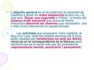 • L’objectiu general és el de potenciar la capacitat de
l’alumne a posar en ordre seqüencial el que veu i el
que sent. Donar una seguretat a l’infant , a través del
sistema multi sensorial que actua de forma
interactiva afavorint als alumnes que necessiten una
o més d’una intervenció en aquest procés.
•

Les activitats que proposem i hem realitzat, al
llarg d’un curs, amb els nostres alumnes de 3 anys,
estan ideades per familiaritzar-se amb les lletres,
iniciar-se en la correspondència de la lletra-so però
centrant-nos en el sentit més pur de consciència
(representació mental, associació i pensament).

 