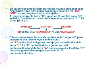 •
•

En un principi presentarem les vocals neutres amb el nom de
“marejades” que se’n diuen així perquè no tenen mai COP
FORT, no són segures i estan marejades.
Al mateix temps, la lletra “O”, quan no té cop fort sona “U” i
se li diu “mentidera”: canvia totalment el so, passa a “U”. Ex.
Oriol `[U r i o l].
PARAULA

COP FORT

SÍL·LABA

NO ÉS MAI UNA “MENTIDERA” NI UNA “MAREJADA”

•

Diferenciarem totes les vocals neutres amb “un gomet” però
mantenint una relació lògica amb el color.
La “A” neutre tindrà el gomet taronja per la similitud amb la
lletra “E”. La “E” neutre tindrà un gomet vermell
per la similitud amb la lletra “A” que és vermella. I la lletra “O”
tindrà un gomet blau perquè sona com la “U”
que és de color blau.

 