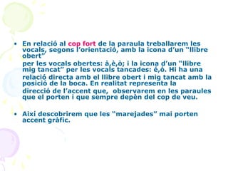 • En relació al cop fort de la paraula treballarem les
vocals, segons l’orientació, amb la icona d’un “llibre
obert”
per les vocals obertes: à,è,ò; i la icona d’un “llibre
mig tancat” per les vocals tancades: é,ó. Hi ha una
relació directa amb el llibre obert i mig tancat amb la
posició de la boca. En realitat representa la
direcció de l’accent que, observarem en les paraules
que el porten i que sempre depèn del cop de veu.
• Així descobrirem que les “marejades” mai porten
accent gràfic.

 