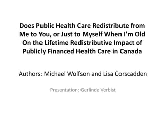 Does Public Health Care Redistribute from 
Me to You, or Just to Myself When I’m Old 
On the Lifetime Redistributive Impact of 
Publicly Financed Health Care in Canada 
Authors: Michael Wolfson and Lisa Corscadden 
Presentation: Gerlinde Verbist 
 