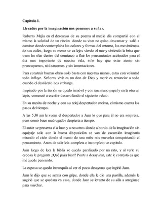 Capítulo I.
Llevados por la imaginación nos ponemos a soñar.
Roberto Mejía en el descanso de su poema al medio día compartió con el
mismo la soledad de un rincón donde su vista no quiso descansar y salió a
caminar dondecontemplaba los colores y formas del entorno, los movimientos
de sus calles, luego su mente se va lejos viendo el mar y sintiendo la brisa que
traen las olas dentro del comienzo a fluir los pensamientos acelerados para el
día mas importante de nuestra vida, solo hay que estar atento sin
preocuparnos, ni distraernos y sin lamentaciones.
Para construir buenas obras solo basta con nuestras manos, estas con voluntad
todo influye. Señores vivir es un don de Dios y morir es renunciar a todo
cuando el desaliento nos embarga.
Inspirado por la ilusión se quedo inmóvil y con una mano papel y en la otra un
lápiz, comenzó a escribir desarrollando el siguiente relato:
En su mesita de noche y con su reloj despertador encima, el mismo cuenta los
pasos del tiempo.
A las 5:30 am le suena el despertador a Juan lo que para él no era sorpresa,
pues como buen madrugador despierta a tiempo.
El autor se presenta el a Juan y a nosotros donde a bordo de la imaginación sin
equipaje solo con la buena disposición se van de excursión imaginaria
mirando el cielo donde el manto de una nube nos envuelva conquistando el
pensamiento. Antes de salir leía completa o incompleto un capitulo.
Juan luego de leer la biblia se quedo paralizado por un rato, y al verlo su
esposa le pregunta ¿Qué pasa Juan? Ponte a desayunar, este le contesto es que
me quede pensando.
La esposa se quedo intranquila al ver el poco desayuno que ingirió Juan.
Juan le dijo que se sentía con gripe, donde ella le dio una pastilla, además le
sugirió que se quedara en casa, donde Juan se levanto de su silla a arreglarse
para marchar.
 