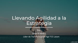 Llevando Agilidad a la
Estrategia
Por:
Jorge H Abad L.
Líder de Transformación Ágil TCS Latam
v.20211030
 