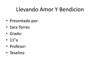 Llevando Amor Y Bendicion 
• Presentado por: 
• Sara Torres 
• Grado: 
• 11°a 
• Profesor: 
• Teselino 
 
