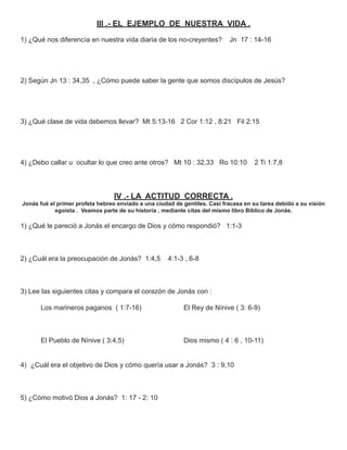 III .- EL EJEMPLO DE NUESTRA VIDA .
1) ¿Qué nos diferencía en nuestra vida diaria de los no-creyentes?          Jn 17 : 14-16




2) Según Jn 13 : 34,35 , ¿Cómo puede saber la gente que somos discípulos de Jesús?




3) ¿Qué clase de vida debemos llevar? Mt 5:13-16 2 Cor 1:12 , 8:21 Fil 2:15




4) ¿Debo callar u ocultar lo que creo ante otros? Mt 10 : 32,33 Ro 10:10             2 Ti 1:7,8




                                  IV .- LA ACTITUD CORRECTA .
Jonás fué el primer profeta hebreo enviado a una ciudad de gentiles. Casi fracasa en su tarea debido a su visión
            egoísta . Veamos parte de su historia , mediante citas del mismo libro Bíblico de Jonás.

1) ¿Qué le pareció a Jonás el encargo de Dios y cómo respondió? 1:1-3



2) ¿Cuál era la preocupación de Jonás? 1:4,5         4:1-3 , 6-8



3) Lee las siguientes citas y compara el corazón de Jonás con :

      Los marineros paganos ( 1:7-16)                      El Rey de Nínive ( 3: 6-9)



      El Pueblo de Nínive ( 3:4,5)                         Dios mismo ( 4 : 6 , 10-11)


4) ¿Cuál era el objetivo de Dios y cómo quería usar a Jonás? 3 : 9,10



5) ¿Cómo motivó Dios a Jonás? 1: 17 - 2: 10
 