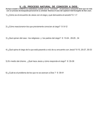V .- EL PROCESO NATURAL DE CONOCER A DIOS .
Aunque aceptar a CRISTO es instantáneo cuando uno se “convierte” , el acercarse a conocerlo tiene que ver más
 con un proceso de búsqueda personal de su amistad. Veamos el caso del capítulo 9 del Evangelio de San Juan.

1) ¿Cómo es el encuentro de Jesús con el ciego y qué demuestra al sanarlo? 9: 1-7




2) ¿Cómo reaccionaron los que previamente conocían al ciego? 9: 8-12




3) ¿Qué opinan del caso : los religiosos y los padres del ciego? 9: 13-24 , 28-29 , 34




4) ¿Qué opina el ciego de lo que está pasando a raíz de su encuentro con Jesús? 9:15, 25-27, 30-33




5) En medio del chisme , ¿Qué hace Jesús y cómo responde el ciego? 9: 35-38




6) ¿Cuál es el problema de los que no se acercan a Dios ? 9: 39-41
 