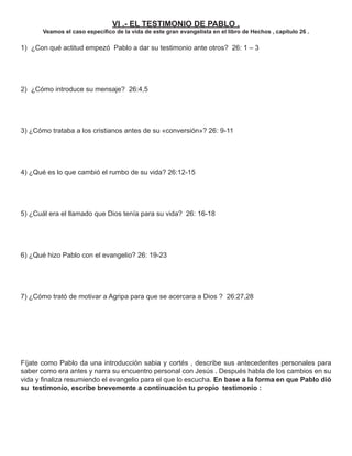 VI .- EL TESTIMONIO DE PABLO .
       Veamos el caso especíﬁco de la vida de este gran evangelista en el libro de Hechos , capítulo 26 .

1) ¿Con qué actitud empezó Pablo a dar su testimonio ante otros? 26: 1 – 3




2) ¿Cómo introduce su mensaje? 26:4,5




3) ¿Cómo trataba a los cristianos antes de su «conversión»? 26: 9-11




4) ¿Qué es lo que cambió el rumbo de su vida? 26:12-15




5) ¿Cuál era el llamado que Dios tenía para su vida? 26: 16-18




6) ¿Qué hizo Pablo con el evangelio? 26: 19-23




7) ¿Cómo trató de motivar a Agripa para que se acercara a Dios ? 26:27,28




Fíjate como Pablo da una introducción sabia y cortés , describe sus antecedentes personales para
saber como era antes y narra su encuentro personal con Jesús . Después habla de los cambios en su
vida y ﬁnaliza resumiendo el evangelio para el que lo escucha. En base a la forma en que Pablo dió
su testimonio, escribe brevemente a continuación tu propio testimonio :
 