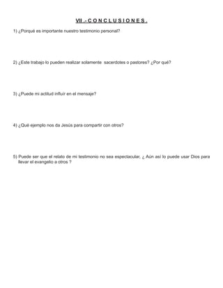 VII .- C O N C L U S I O N E S .
1) ¿Porqué es importante nuestro testimonio personal?




2) ¿Este trabajo lo pueden realizar solamente sacerdotes o pastores? ¿Por qué?




3) ¿Puede mi actitud inﬂuír en el mensaje?




4) ¿Qué ejemplo nos da Jesús para compartir con otros?




5) Puede ser que el relato de mi testimonio no sea espectacular, ¿ Aún así lo puede usar Dios para
   llevar el evangelio a otros ?
 