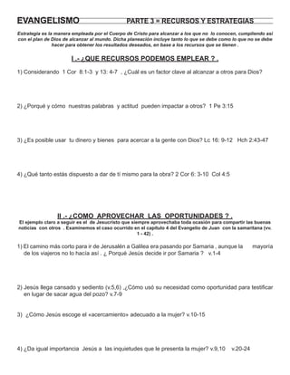 EVANGELISMO                                    PARTE 3 = RECURSOS Y ESTRATEGIAS
Estrategia es la manera empleada por el Cuerpo de Cristo para alcanzar a los que no lo conocen, cumpliendo así
con el plan de Dios de alcanzar al mundo. Dicha planeación incluye tanto lo que se debe como lo que no se debe
                hacer para obtener los resultados deseados, en base a los recursos que se tienen .


                       I .- ¿QUE RECURSOS PODEMOS EMPLEAR ? .
1) Considerando 1 Cor 8:1-3 y 13: 4-7 , ¿Cuál es un factor clave al alcanzar a otros para Dios?




2) ¿Porqué y cómo nuestras palabras y actitud pueden impactar a otros? 1 Pe 3:15




3) ¿Es posible usar tu dinero y bienes para acercar a la gente con Dios? Lc 16: 9-12 Hch 2:43-47




4) ¿Qué tanto estás dispuesto a dar de tí mismo para la obra? 2 Cor 6: 3-10 Col 4:5




                 II .- ¿COMO APROVECHAR LAS OPORTUNIDADES ? .
El ejemplo claro a seguir es el de Jesucristo que siempre aprovechaba toda ocasión para compartir las buenas
noticias con otros . Examinemos el caso ocurrido en el capítulo 4 del Evangelio de Juan con la samaritana (vv.
                                                     1 - 42) .

1) El camino más corto para ir de Jerusalén a Galilea era pasando por Samaria , aunque la             mayoría
   de los viajeros no lo hacía así . ¿ Porqué Jesús decide ir por Samaria ? v.1-4




2) Jesús llega cansado y sediento (v.5,6) ,¿Cómo usó su necesidad como oportunidad para testiﬁcar
   en lugar de sacar agua del pozo? v.7-9


3) ¿Cómo Jesús escoge el «acercamiento» adecuado a la mujer? v.10-15




4) ¿Da igual importancia Jesús a las inquietudes que le presenta la mujer? v.9,10           v.20-24
 