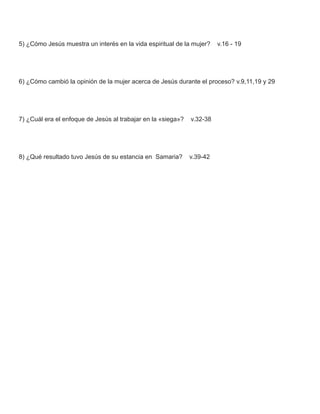 5) ¿Cómo Jesús muestra un interés en la vida espiritual de la mujer?    v.16 - 19




6) ¿Cómo cambió la opinión de la mujer acerca de Jesús durante el proceso? v.9,11,19 y 29




7) ¿Cuál era el enfoque de Jesús al trabajar en la «siega»?   v.32-38




8) ¿Qué resultado tuvo Jesús de su estancia en Samaria?       v.39-42
 