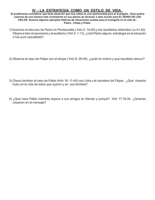 IV .- LA ESTRATEGIA COMO UN ESTILO DE VIDA .
 Si pudiéramos considerar que toda situación que nos rodea es una oportunidad para el evangelio , Dios podría
    usarnos de una manera más consistente en sus planes de alcanzar a este mundo para EL REINO DE LOS
       CIELOS. Veamos algunos ejemplos bíblicos de situaciones usadas para el evangelio en la vida de :
                                           Pedro , Felipe y Pablo.

1) Examina el discurso de Pedro en Pentecostés ( Hch 2: 14-40) y los resultados obtenidos (vv.41,42).
   Observa bien el panorama y el auditorio ( Hch 2: 1-13). ¿Usó Pedro alguna estrategia en la situación
   o fué pura casualidad?.




2) Observa el caso de Felipe con el etíope ( Hch 8: 26-40), ¿quién lo motivó y que resultado obtuvo?




3) Checa también el caso de Pablo (Hch 16: 11-40) con Lidia y el carcelero de Filipos . ¿Qué impacto
   hubo en la vida de estos que oyeron y en sus familias?



4) ¿Qué hace Pablo mientras espera a sus amigos en Atenas y porqué? Hch 17:16-34 ¿Quienes
   creyeron en el mensaje?
 