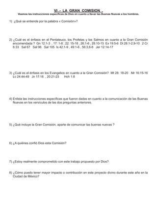 VI .- LA GRAN COMISION .
      Veamos las instrucciones especíﬁcas de Dios en cuanto a llevar las Buenas Nuevas a los hombres.

1) ¿Qué se entiende por la palabra « Comisión»?




2) ¿Cuál es el énfasis en el Pentateuco, los Profetas y los Salmos en cuanto a la Gran Comisión
   encomendada ? Gn 12:1-3 , 17: 1-8 , 22: 15-18 , 26:1-6 , 28:10-15 Ex 19:5-6 Dt 28:1-2,9-10 2 Cr
   6:33 Sal 67 Sal 96 Sal 105 Is 42:1-9 , 49:1-6 , 56:3,6-8 Jer 12:14-17




3) ¿Cuál es el énfasis en los Evangelios en cuanto a la Gran Comisión? Mt 28: 18-20 Mr 16:15-16
   Lc 24:44-49 Jn 17:18 , 20:21-23      Hch 1:8




4) Enlista las instrucciones especíﬁcas que fueron dadas en cuanto a la comunicación de las Buenas
   Nuevas en los versículos de las dos preguntas anteriores.




5) ¿Qué incluye la Gran Comisión, aparte de comunicar las buenas nuevas ?




6) ¿A quiénes conﬁó Dios esta Comisión?




7) ¿Estoy realmente comprometido con este trabajo propuesto por Dios?


8) ¿Cómo puedo tener mayor impacto o contribución en este proyecto divino durante este año en la
   Ciudad de México?
 