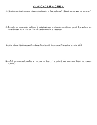 VII .- C O N C L U S I O N E S .

1) ¿Cuáles son los límites de mi compromiso con el Evangelismo?, ¿Dónde comienzan y/o terminan?




2) Describe en tus propias palabras la estrategia que emplearías para llegar con el Evangelio a: tus
   parientes cercanos , tus vecinos y la gente que aún no conoces.




3) ¿Hay algún objetivo especíﬁco al que Dios te está llamando a Evangelizar en este año?




4) ¿Qué recursos adicionales a     los que ya tengo    necesitaré este año para llevar las buenas
   nuevas?
 