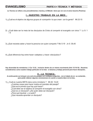 EVANGELISMO                                             PARTE 4 = TÉCNICA Y MÉTODOS
  La Técnica se reﬁere a los procedimientos ( teoría) y el Método tiene que ver con el cómo hacerlo (Práctica).


                           I .- NUESTRO TRABAJO EN LA MIES .
1) ¿Cuál es el objetivo de algunos grupos al «compartir» lo que creen con la gente? Mt 23:15




2) ¿Cuál debe ser la meta de los discípulos de Cristo al compartir el evangelio con otros ? Lc 9: 1
   –6




3) ¿Qué necesita saber y hacer la persona con quien comparto ? Mc 5:19 Jn 5: 39,40




4) ¿Qué diferencia hay entre hacer «adeptos» y hacer «discípulos»?




Hay diversidad de ministerios ( I Cor 12:5) , inclusive dentro de un mismo movimiento (Hch 15:10-10) . Nosotros
consideramos como nuestro trabajo particular en la mies : el alcance y trabajo personal para hacer discípulos .


                                           II .- LA TECNICA .
  A continuación se incluyen una serie de pasajes con múltiples preguntas , con el objeto de en su contenido ,
                para poder obtener algunas conclusiones en cuanto a nuestra labor en la mies.

1) ¿ Cuál es nuestra META clara como ministerio ? Mt 28: 19,20
      ¿Cuántas cosas para hacer implica el mandato del pasaje?
      ¿Qué es lo primero que hay que hacer?
      ¿Cuál debe ser el objetivo al compartir el evangelio con otros?
      ¿Qué es un discípulo? ¿De quién debe ser discípulo?
      ¿Para qué bautizar y a quién?
      ¿Qué necesita aprender un discípulo?
 