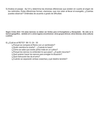 5) Analiza el pasaje: Ap 5:9 y determina las diversas diferencias que existen en cuanto al origen de
   los redimidos. Estas diferencias forman «barreras» que nos retan al llevar el evangelio, ¿Cuántas
   puedes observar? Ordénalas de acuerdo a grado de diﬁcultad.




Según Cristo (Hch 1:8) estas barreras no deben ser límites para el Evangelismo y Discipulado . No sólo es la
barrera geográﬁca , también al ir a otros lugares encontramos: otros grupos étnicos, otros idiomas, otras culturas
y países.



6) ¿Cuál es el RETO? Mt 13: 24 - 30
      i¿Porqué se compara el Reino con un sembrador?
      i¿Quién siembra la cizaña? , ¿Cuándo lo hace?
      i¿Cómo se sabe que existe yerba mala en un cultivo?
      i¿Porqué los siervos no entienden lo que pasa?, ¿A quién recurren?
      i¿Qué quieren hacer los siervos para arreglar la situación?
      i¿Qué instrucción les da el amo?
      i¿Cuándo se separarán ambas cosechas y qué destino tendrán?
 