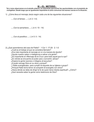 III .- EL METODO .
 Tal y como observamos en el estudio anterior, es importante aprovechar las oportunidades con el propósito de
 evangelizar. Desde luego que es igualmente importante el cómo comunicar las buenas nuevas en la situación.

1) ¿Cómo lleva el mensaje Jesús según cada una de las siguientes situaciones?

       .....Con el fariseo .... ( Jn 3: 1-4)



       .....Con la samaritana .... ( Jn 4: 10 - 14)



       .....Con el paralítico .... ( Jn 5: 5 - 14)




2) ¿Qué aprendemos del caso de Pablo? 1 Cor 1: 17-29 2: 1-5
      ¿Cuál es el trabajo al que se considera llamado?
      ¿Era más importante el mensaje en sí o la manera de decirlo?
      ¿Ayuda nuestro saber o inteligencia a salvar a la gente?
      ¿Es importante el «Mensaje de la Cruz» para todo aquel que lo oye?
      ¿En dónde se encuentra el poder para «convertir» almas?
      ¿Espera la gente razones o milagros al escuchar?
      ¿A quién escoge Dios en su obra y porqué?
      ¿ Pablo evangelizaba para cumplir el requisito de su Iglesia o grupo?
      ¿Porqué Pablo tenía temor al compartir el evangelio con otros?
      ¿Hacia dónde se debe de dirigir la fe de quien tiene interés espiritual?, ¿Cómo?
      ¿Qué necesita saber la gente como testimonio de Dios?
 